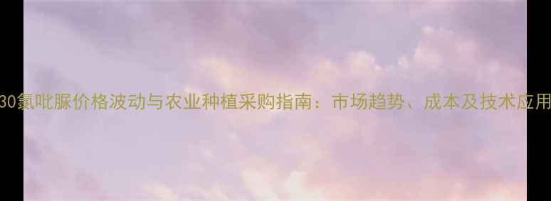 图片 KT30氯吡脲价格波动与农业种植采购指南：市场趋势、成本及技术应用全