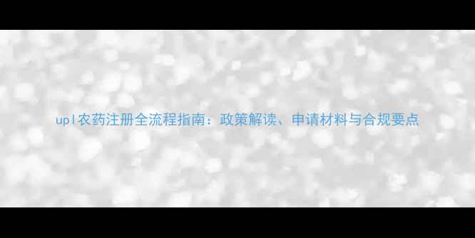 图片 upl农药注册全流程指南：政策解读、申请材料与合规要点