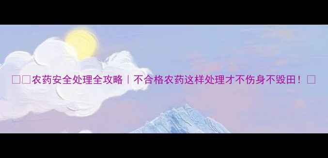 图片 ⚠️农药安全处理全攻略｜不合格农药这样处理才不伤身不毁田！🌱