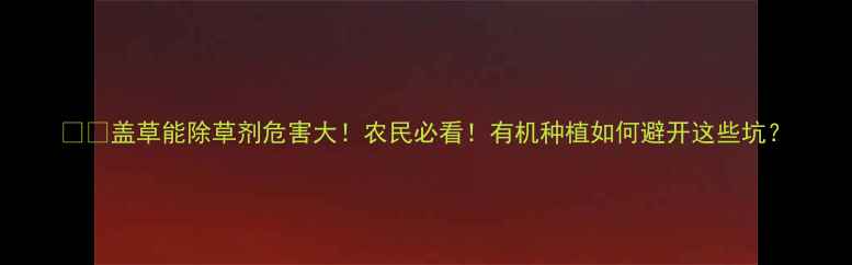 图片 ⚠️盖草能除草剂危害大！农民必看！有机种植如何避开这些坑？