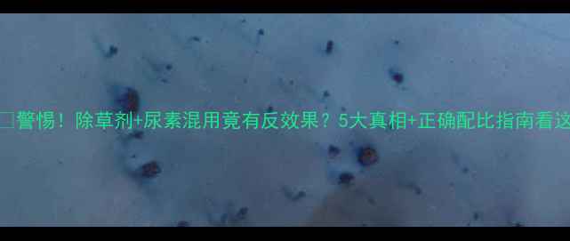 图片 ⚠️警惕！除草剂+尿素混用竟有反效果？5大真相+正确配比指南看这里