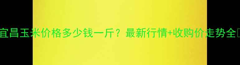 图片 ✨宜昌玉米价格多少钱一斤？最新行情+收购价走势全🌾2