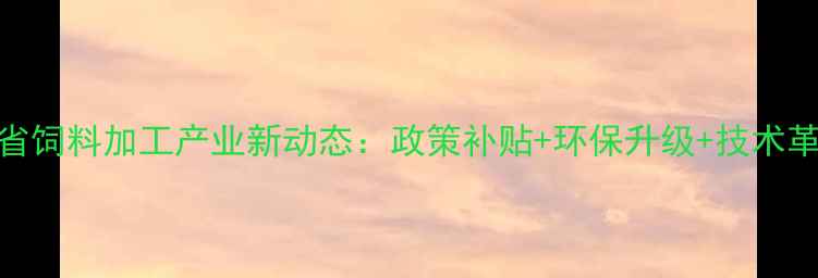 图片 ✨河北省饲料加工产业新动态：政策补贴+环保升级+技术革新全✨