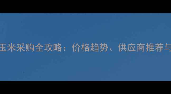 图片 上海饲料玉米采购全攻略：价格趋势、供应商推荐与市场分析