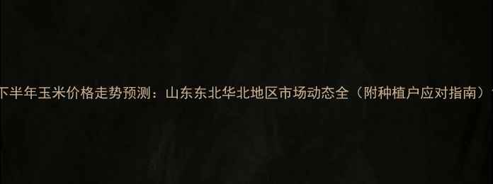 图片 下半年玉米价格走势预测：山东东北华北地区市场动态全（附种植户应对指南）1