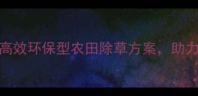 图片 东莞浩德除草剂：高效环保型农田除草方案，助力现代农业绿色发展