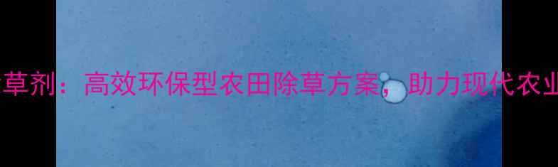 图片 东莞浩德除草剂：高效环保型农田除草方案，助力现代农业绿色发展1
