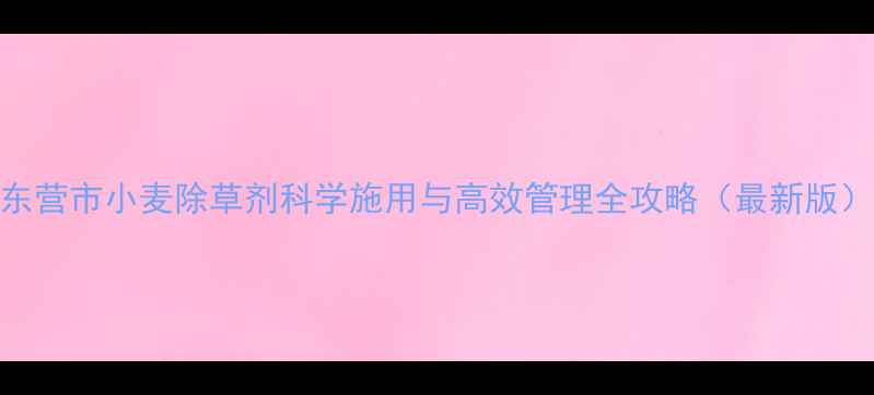 图片 东营市小麦除草剂科学施用与高效管理全攻略（最新版）