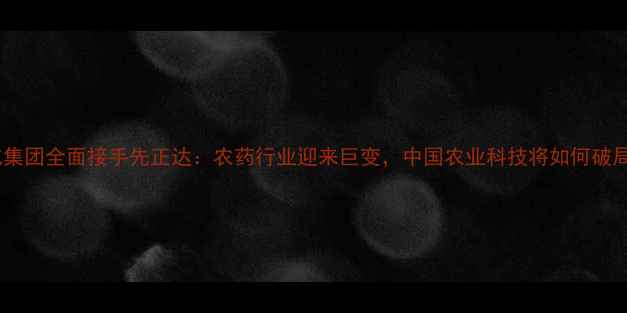 图片 中化集团全面接手先正达：农药行业迎来巨变，中国农业科技将如何破局？1