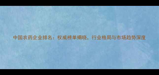 图片 中国农药企业排名：权威榜单揭晓，行业格局与市场趋势深度