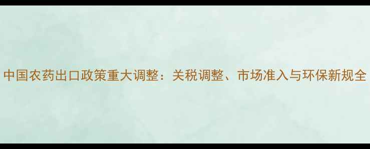 图片 中国农药出口政策重大调整：关税调整、市场准入与环保新规全