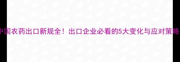 图片 中国农药出口新规全！出口企业必看的5大变化与应对策略1