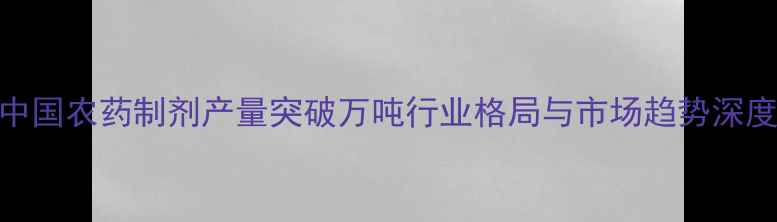 图片 中国农药制剂产量突破万吨行业格局与市场趋势深度