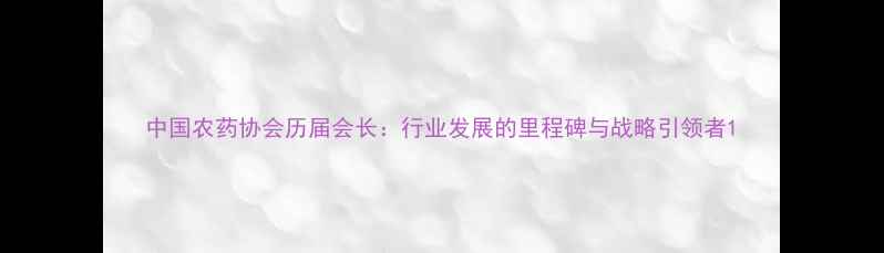 图片 中国农药协会历届会长：行业发展的里程碑与战略引领者1