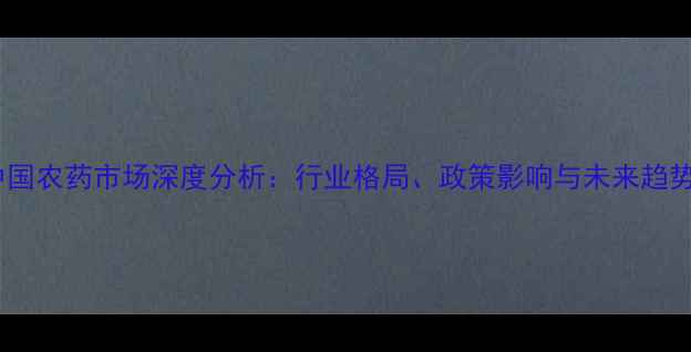 图片 中国农药市场深度分析：行业格局、政策影响与未来趋势2