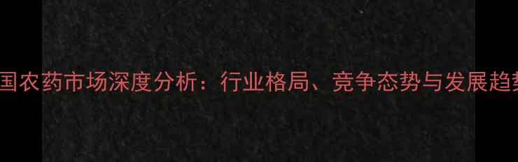 图片 中国农药市场深度分析：行业格局、竞争态势与发展趋势1