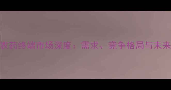 图片 中国农药终端市场深度：需求、竞争格局与未来趋势