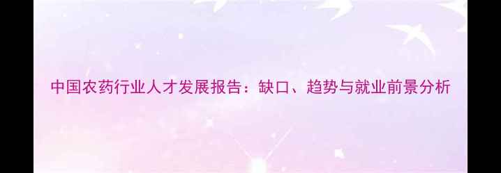 图片 中国农药行业人才发展报告：缺口、趋势与就业前景分析