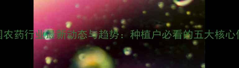 图片 中国农药行业最新动态与趋势：种植户必看的五大核心信息