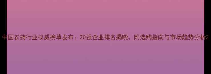 图片 中国农药行业权威榜单发布：20强企业排名揭晓，附选购指南与市场趋势分析2