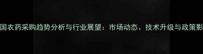 图片 中国农药采购趋势分析与行业展望：市场动态、技术升级与政策影响