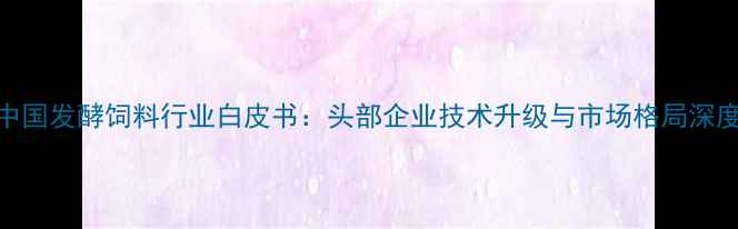 图片 中国发酵饲料行业白皮书：头部企业技术升级与市场格局深度