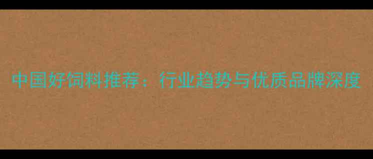 图片 中国好饲料推荐：行业趋势与优质品牌深度