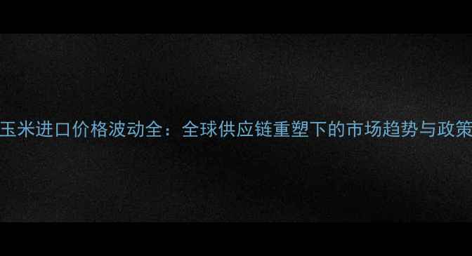 图片 中国玉米进口价格波动全：全球供应链重塑下的市场趋势与政策应对