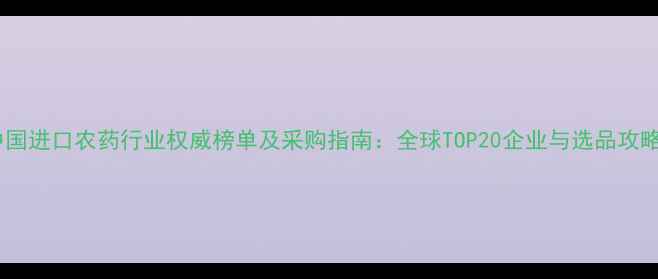 图片 中国进口农药行业权威榜单及采购指南：全球TOP20企业与选品攻略2