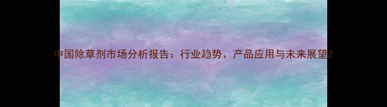 图片 中国除草剂市场分析报告：行业趋势、产品应用与未来展望2