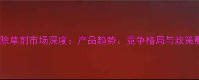 图片 中国除草剂市场深度：产品趋势、竞争格局与政策影响2