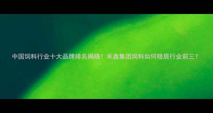 图片 中国饲料行业十大品牌排名揭晓！禾鑫集团饲料如何稳居行业前三？