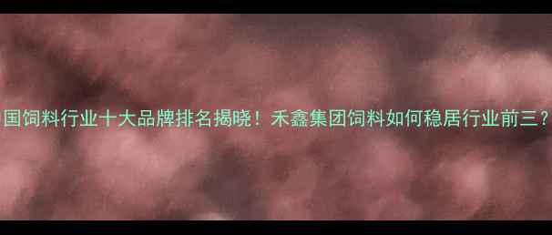 图片 中国饲料行业十大品牌排名揭晓！禾鑫集团饲料如何稳居行业前三？2