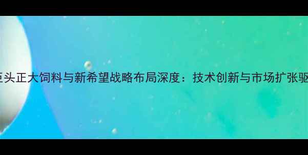 图片 中国饲料行业双巨头正大饲料与新希望战略布局深度：技术创新与市场扩张驱动行业格局重塑1