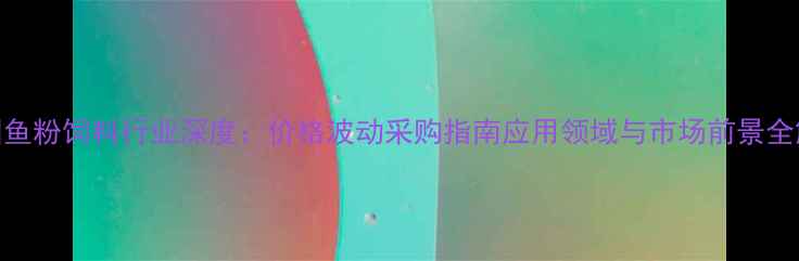 图片 中国鱼粉饲料行业深度：价格波动采购指南应用领域与市场前景全解读