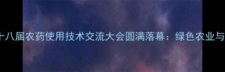 图片 中国（南京）第十八届农药使用技术交流大会圆满落幕：绿色农业与精准施药成焦点2