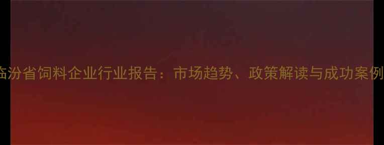 图片 临汾省饲料企业行业报告：市场趋势、政策解读与成功案例1
