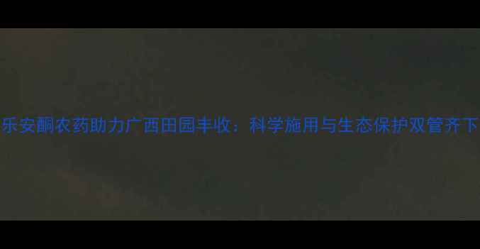 图片 乐安酮农药助力广西田园丰收：科学施用与生态保护双管齐下