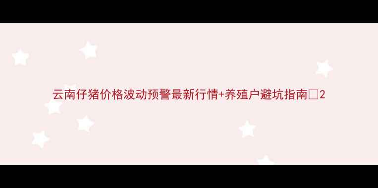 图片 云南仔猪价格波动预警最新行情+养殖户避坑指南🐷2