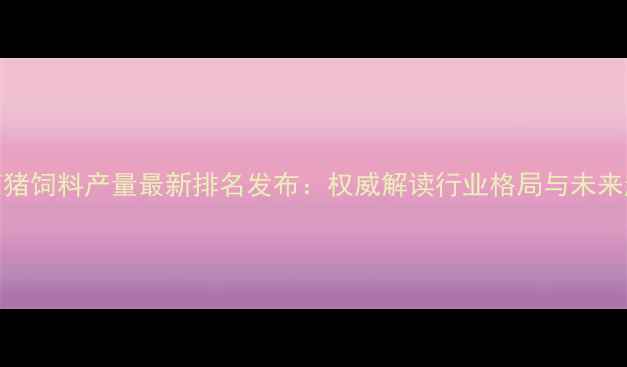图片 云南猪饲料产量最新排名发布：权威解读行业格局与未来趋势