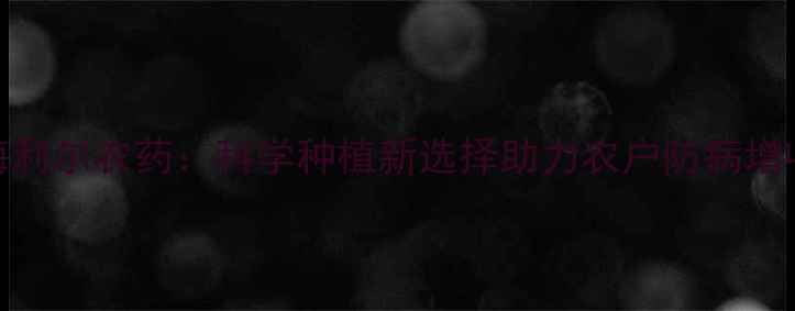 图片 什市海利尔农药：科学种植新选择助力农户防病增收指南