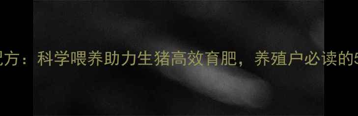 图片 仔猪王饲料配方：科学喂养助力生猪高效育肥，养殖户必读的5大核心要点2