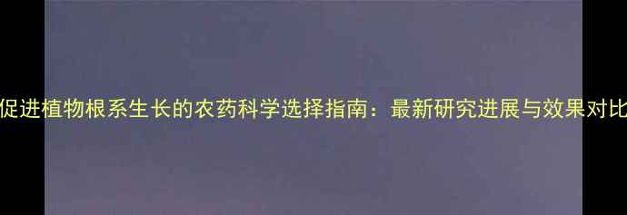 图片 促进植物根系生长的农药科学选择指南：最新研究进展与效果对比