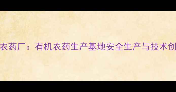 图片 保定害立平农药厂：有机农药生产基地安全生产与技术创新双轮驱动