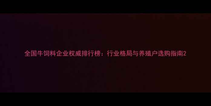 图片 全国牛饲料企业权威排行榜：行业格局与养殖户选购指南2