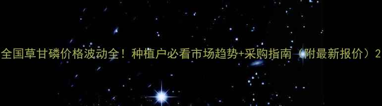 图片 全国草甘磷价格波动全！种植户必看市场趋势+采购指南（附最新报价）2