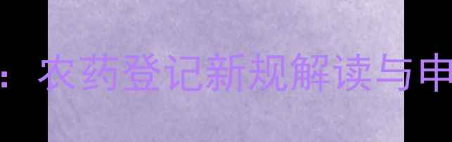 图片 全流程指南：农药登记新规解读与申报案例分析