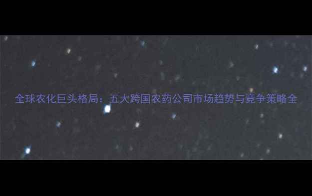 图片 全球农化巨头格局：五大跨国农药公司市场趋势与竞争策略全