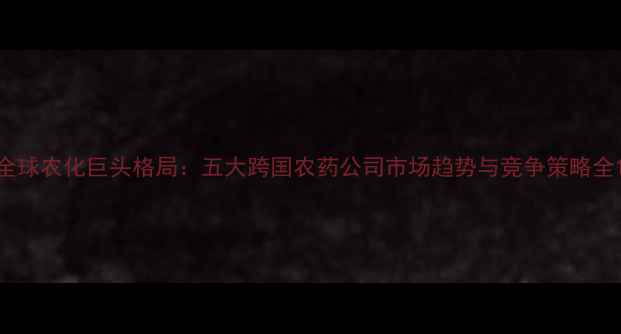 图片 全球农化巨头格局：五大跨国农药公司市场趋势与竞争策略全1