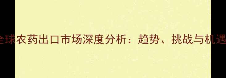 图片 全球农药出口市场深度分析：趋势、挑战与机遇1